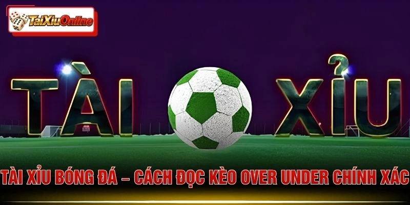 Tài Xỉu Bóng Đá – Cách Đọc Kèo Over Under Chính Xác